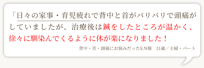 「日々の家事・育児疲れで背中と首がバリバリで頭痛がしていましたが、治療後は鍼をしたところが温かく、徐々に馴染んでくるように体が楽になりました! 背中・首・頭痛にお悩みだったS.N様 31歳/主婦・パート