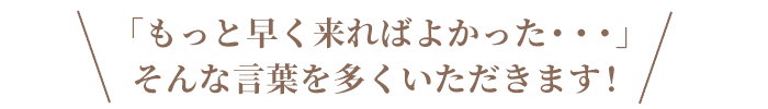 「もっと早く来ればよかった・・・」そんな言葉を多くいただきます!